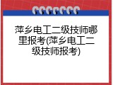 萍乡电工二级技师哪里报考(萍乡电工二级技师报考)