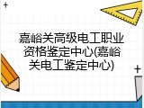 嘉峪关高级电工职业资格鉴定中心(嘉峪关电工鉴定中心)