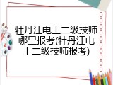 牡丹江电工二级技师哪里报考(牡丹江电工二级技师报考)