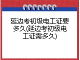 延边考初级电工证要多久(延边考初级电工证需多久)