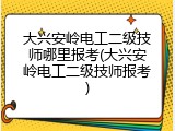 大兴安岭电工二级技师哪里报考(大兴安岭电工二级技师报考)