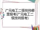 广元电工二级技师哪里报考(广元电工二级技师报考)