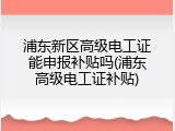 浦东新区高级电工证能申报补贴吗(浦东高级电工证补贴)