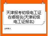 天津报考初级电工证在哪报名(天津初级电工证报名)
