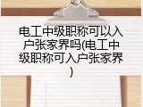 电工中级职称可以入户张家界吗(电工中级职称可入户张家界)