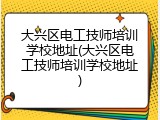 大兴区电工技师培训学校地址(大兴区电工技师培训学校地址)