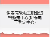 伊春高级电工职业资格鉴定中心(伊春电工鉴定中心)