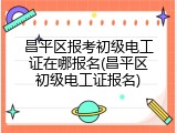 昌平区报考初级电工证在哪报名(昌平区初级电工证报名)