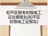 和平区报考初级电工证在哪报名(和平区初级电工证报名)