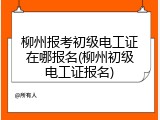 柳州报考初级电工证在哪报名(柳州初级电工证报名)