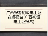 广西报考初级电工证在哪报名(广西初级电工证报名)