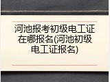 河池报考初级电工证在哪报名(河池初级电工证报名)