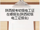 陕西报考初级电工证在哪报名(陕西初级电工证报名)