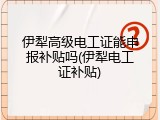 伊犁高级电工证能申报补贴吗(伊犁电工证补贴)