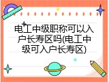 电工中级职称可以入户长寿区吗(电工中级可入户长寿区)