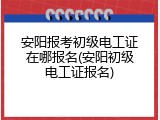 安阳报考初级电工证在哪报名(安阳初级电工证报名)