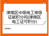 津南区中级电工等级证能积分吗(津南区电工证可积分)