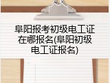 阜阳报考初级电工证在哪报名(阜阳初级电工证报名)