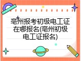 亳州报考初级电工证在哪报名(亳州初级电工证报名)