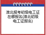 淮北报考初级电工证在哪报名(淮北初级电工证报名)