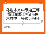 乌鲁木齐中级电工等级证能积分吗(乌鲁木齐电工等级证积分)