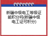 新疆中级电工等级证能积分吗(新疆中级电工证可积分)