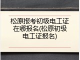 松原报考初级电工证在哪报名(松原初级电工证报名)