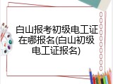 白山报考初级电工证在哪报名(白山初级电工证报名)