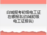 白城报考初级电工证在哪报名(白城初级电工证报名)