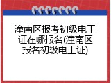潼南区报考初级电工证在哪报名(潼南区报名初级电工证)