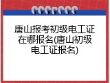 唐山报考初级电工证在哪报名(唐山初级电工证报名)