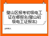 璧山区报考初级电工证在哪报名(璧山初级电工证报名)