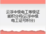 云浮中级电工等级证能积分吗(云浮中级电工证可积分)