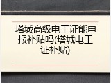 塔城高级电工证能申报补贴吗(塔城电工证补贴)