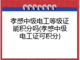 孝感中级电工等级证能积分吗(孝感中级电工证可积分)
