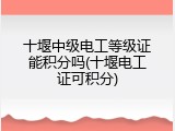 十堰中级电工等级证能积分吗(十堰电工证可积分)