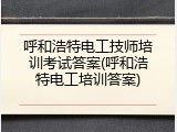 呼和浩特电工技师培训考试答案(呼和浩特电工培训答案)