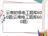 云南初级电工题库600题(云南电工题库600题)