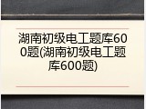 湖南初级电工题库600题(湖南初级电工题库600题)