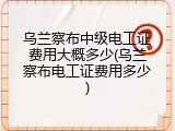 乌兰察布中级电工证费用大概多少(乌兰察布电工证费用多少)