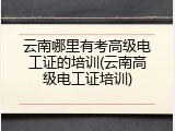 云南哪里有考高级电工证的培训(云南高级电工证培训)
