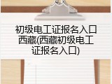 初级电工证报名入口西藏(西藏初级电工证报名入口)