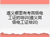 遵义哪里有考高级电工证的培训(遵义高级电工证培训)
