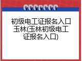初级电工证报名入口玉林(玉林初级电工证报名入口)
