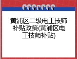 黄浦区二级电工技师补贴政策(黄浦区电工技师补贴)