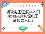 初级电工证报名入口来宾(来宾初级电工证报名入口)