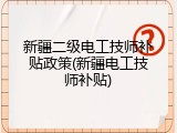 新疆二级电工技师补贴政策(新疆电工技师补贴)