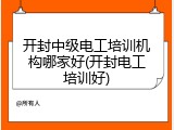 开封中级电工培训机构哪家好(开封电工培训好)