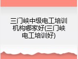 三门峡中级电工培训机构哪家好(三门峡电工培训好)