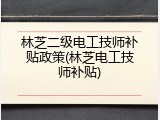 林芝二级电工技师补贴政策(林芝电工技师补贴)